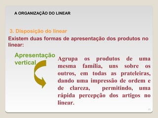 A ORGANIZAÇÃO DO LINEAR



 3. Disposição do linear
Existem duas formas de apresentação dos produtos no
linear:

  Apresentação
               Agrupa os produtos de uma
  vertical
               mesma família, uns sobre os
               outros, em todas as prateleiras,
               dando uma impressão de ordem e
               de clareza,    permitindo, uma
               rápida percepção dos artigos no
               linear.
                                                  21
 