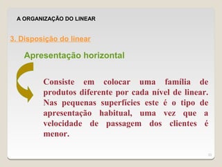 A ORGANIZAÇÃO DO LINEAR


3. Disposição do linear

   Apresentação horizontal


         Consiste em colocar uma família de
         produtos diferente por cada nível de linear.
         Nas pequenas superfícies este é o tipo de
         apresentação habitual, uma vez que a
         velocidade de passagem dos clientes é
         menor.

                                                    23
 