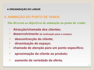 A ORGANIZAÇÃO DO LINEAR


4. ANIMAÇÃO DO PONTO DE VENDA
 São diversos os objectivos de animação no ponto de venda:
     Atracção/chamada dos clientes;
     desenvolvimento da motivação para a compra;
      descontracção do cliente;
      dinamização do espaço;
     chamada de atenção para um ponto específico;
      aproximação do cliente ao produto;

      aumento da variedade da oferta.
                                                             25
 