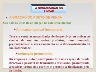 A ORGANIZAÇÃO DO
                             LINEAR

  4. ANIMAÇÃO DO PONTO DE VENDA
São dois os tipos de animação no estabelecimento:

       Animação pontual (temporária),

    Tem em conta as necessidades de desenvolver ou activar as
    vendas de um ou vários produtos, num momento,
    pretendendo-se o seu escoamento ou o desenvolvimento da
    sua notoriedade.
         Animação permanente
    Diz respeito a tudo quanto possa tornar o espaço de venda
    atractivo e passível de transmitir entusiasmo, promovendo
    sucessivas visitas dos clientes e gerando a fidelização pela 26
    distinção.
 