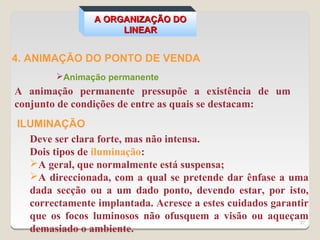 A ORGANIZAÇÃO DO
                     LINEAR


4. ANIMAÇÃO DO PONTO DE VENDA
        Animação permanente
A animação permanente pressupõe a existência de um
conjunto de condições de entre as quais se destacam:
ILUMINAÇÃO
  Deve ser clara forte, mas não intensa.
  Dois tipos de iluminação:
  A geral, que normalmente está suspensa;
  A direccionada, com a qual se pretende dar ênfase a uma
  dada secção ou a um dado ponto, devendo estar, por isto,
  correctamente implantada. Acresce a estes cuidados garantir
  que os focos luminosos não ofusquem a visão ou aqueçam   27
  demasiado o ambiente.
 
