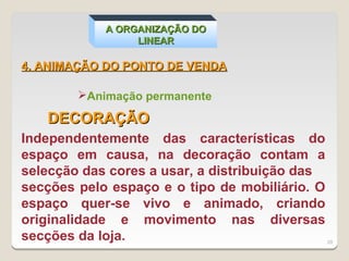 A ORGANIZAÇÃO DO
                 LINEAR

4. ANIMAÇÃO DO PONTO DE VENDA

        Animação permanente

   DECORAÇÃO
Independentemente das características do
espaço em causa, na decoração contam a
selecção das cores a usar, a distribuição das
secções pelo espaço e o tipo de mobiliário. O
espaço quer-se vivo e animado, criando
originalidade e movimento nas diversas
secções da loja.                                29
 