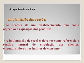 A organização do linear



 1.   Implantação das secções
         
As secções de um estabelecimento têm como
objectivo a exposição dos produtos.


A implantação de secções deve ter como referência o
sentido natural de circulação dos clientes,
enquadrando-os nos hábitos de consumo.

                                                       3
 