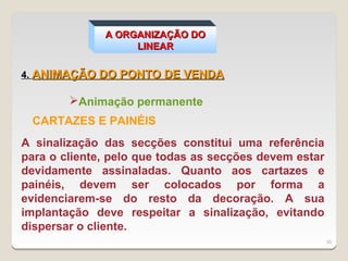 A ORGANIZAÇÃO DO
                   LINEAR

4. ANIMAÇÃO DO PONTO DE VENDA

        Animação permanente
 CARTAZES E PAINÉIS
A sinalização das secções constitui uma referência
para o cliente, pelo que todas as secções devem estar
devidamente assinaladas. Quanto aos cartazes e
painéis, devem ser colocados por forma a
evidenciarem-se do resto da decoração. A sua
implantação deve respeitar a sinalização, evitando
dispersar o cliente.
                                                        30
 