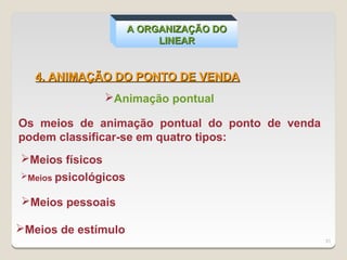 A ORGANIZAÇÃO DO
                           LINEAR


   4. ANIMAÇÃO DO PONTO DE VENDA
               Animação pontual

Os meios de animação pontual do ponto de venda
podem classificar-se em quatro tipos:
Meios físicos
Meios psicológicos


Meios pessoais

Meios de estímulo
                                                 31
 
