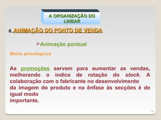 A ORGANIZAÇÃO DO
                     LINEAR

4. ANIMAÇÃO DO PONTO DE VENDA


           Animação pontual
Meios psicológicos


As promoções servem para aumentar as vendas,
melhorando o índice de rotação do stock. A
colaboração com o fabricante no desenvolvimento
da imagem do produto e na ênfase às secções é de
igual modo
importante.
                                                   38
 