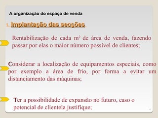 A organização do espaço de venda

1. Implantação    das secções

  Rentabilização de cada m2 de área de venda, fazendo
  passar por elas o maior número possível de clientes;


Considerar a localização de equipamentos especiais, como
por exemplo a área de frio, por forma a evitar um
distanciamento das máquinas;


  Ter a possibilidade de expansão no futuro, caso o
  potencial de clientela justifique;                  4
 