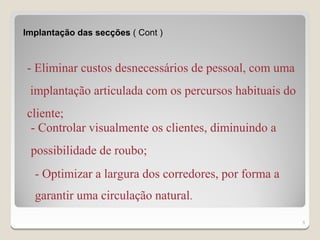 Implantação das secções ( Cont )



- Eliminar custos desnecessários de pessoal, com uma
 implantação articulada com os percursos habituais do
cliente;
 - Controlar visualmente os clientes, diminuindo a
 possibilidade de roubo;
  - Optimizar a largura dos corredores, por forma a
  garantir uma circulação natural.
                                                        5
 