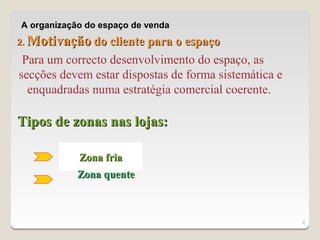 A organização do espaço de venda
2.   Motivação do cliente para o espaço
 Para um correcto desenvolvimento do espaço, as
secções devem estar dispostas de forma sistemática e
  enquadradas numa estratégia comercial coerente.

Tipos de zonas nas lojas:

              Zona fria
             Zona quente



                                                       6
 
