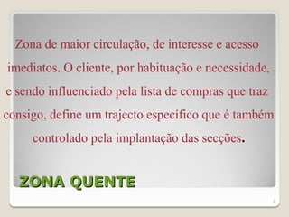 Zona de maior circulação, de interesse e acesso
imediatos. O cliente, por habituação e necessidade,
e sendo influenciado pela lista de compras que traz
consigo, define um trajecto específico que é também
     controlado pela implantação das secções.


  ZONA QUENTE
                                                      8
 