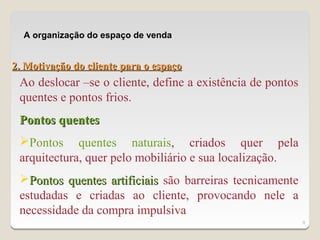 A organização do espaço de venda


2. Motivação do cliente para o espaço
 Ao deslocar –se o cliente, define a existência de pontos
 quentes e pontos frios.
 Pontos quentes
 Pontos quentes naturais, criados quer pela
 arquitectura, quer pelo mobiliário e sua localização.
 Pontos quentes artificiais são barreiras tecnicamente
 estudadas e criadas ao cliente, provocando nele a
 necessidade da compra impulsiva
                                                            9
 
