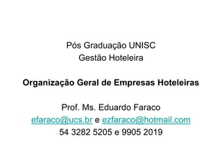 Pós Graduação UNISC
           Gestão Hoteleira

Organização Geral de Empresas Hoteleiras

        Prof. Ms. Eduardo Faraco
 efaraco@ucs.br e ezfaraco@hotmail.com
        54 3282 5205 e 9905 2019
 