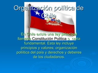 Organización política de Chile En Chile existe una  ley principal  llamada  Constitución Politica  o  carta fundamental. Esta ley incluye principios y valores; organización políitica del país y derechos y deberes de los ciudadanos. 