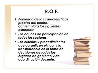 R.O.F. 2. Partiendo de las características propias del centro, contemplará los siguientes aspectos: Los cauces de participación de todos los sectores. Los criterios y procedimientos que garanticen el rigor y la transparencia en la toma de decisiones de todos los órganos de gobierno y de coordinación docente. 