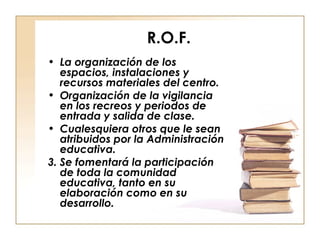 R.O.F. La organización de los espacios, instalaciones y recursos materiales del centro. Organización de la vigilancia en los recreos y periodos de entrada y salida de clase. Cualesquiera otros que le sean atribuidos por la Administración educativa. 3. Se fomentará la participación de toda la comunidad educativa, tanto en su elaboración como en su desarrollo. 