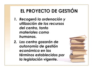 EL PROYECTO DE GESTIÓN Recogerá la ordenación y utilización de los recursos del centro, tanto materiales como humanos. Los centro gozarán de autonomía de gestión económica en los términos establecidos por la legislación vigente. 