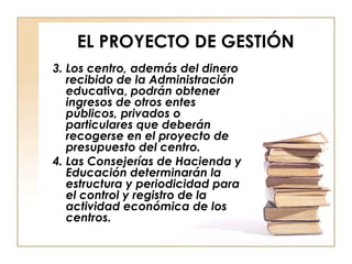 EL PROYECTO DE GESTIÓN 3. Los centro, además del dinero recibido de la Administración ed ucativa,  podrán obtener ingresos de otros entes públicos, privados o particulares que deberán recogerse en el proyecto de presupuesto del centro. 4. Las Consejerías de Hacienda y Educación determinarán la estructura y periodicidad para el control y registro de la actividad económica de los centros. 