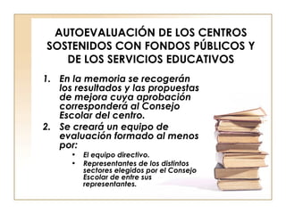 AUTOEVALUACIÓN DE LOS CENTROS SOSTENIDOS CON FONDOS PÚBLICOS Y DE LOS SERVICIOS EDUCATIVOS En la memoria se recogerán los resultados y las propuestas de mejora cuya aprobación corresponderá al Consejo Escolar del centro. Se creará un equipo de evaluación formado al menos por: El equipo directivo. Representantes de los distintos sectores elegidos por el Consejo Escolar de entre sus representantes. 