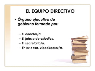 EL EQUIPO DIRECTIVO Órgano ejecutivo de gobierno formado por: El director/a. El jefe/a de estudios. El secretario/a. En su caso, vicedirector/a. 
