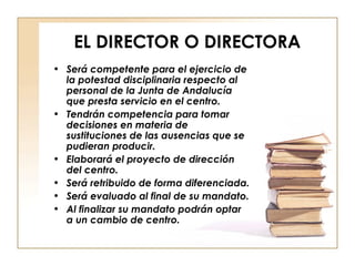 EL DIRECTOR O DIRECTORA Será competente para el ejercicio de la potestad disciplinaria respecto al personal de la Junta de Andalucía que presta servicio en el centro. Tendrán competencia para tomar decisiones en materia de sustituciones de las ausencias que se pudieran producir. Elaborará el proyecto de dirección del centro. Será retribuido de forma diferenciada. Será evaluado al final de su mandato. Al finalizar su mandato podrán optar a un cambio de centro. 