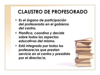 CLAUSTRO DE PROFESORADO Es el órgano de participación del profesorado en el gobierno del centro. Planifica, coordina y decide sobre todos los aspectos educativos del mismo. Está integrado por todos los profesore/as que prestan servicio en el centro y presidido por el director/a. 