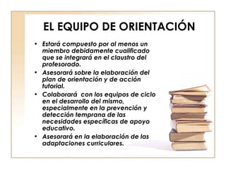 EL EQUIPO DE ORIENTACIÓN Estará compuesto por al menos un miembro debidamente cualificado que se integrará en el claustro del profesorado. Asesorará sobre la elaboración del plan de orientación y de acción tutorial. Colaborará  con los equipos de ciclo en el desarrollo del mismo, especialmente en la prevención y detección temprana de las necesidades específicas de apoyo educativo. Asesorará en la elaboración de las adaptaciones curriculares. 