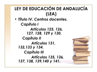 LEY DE EDUCACIÓN DE ANDALUCÍA (LEA) Título IV. Centros docentes. Capítulo I Artículos 125, 126,  127, 128, 129 y 130.   Capítulo II Artículos 131, 132,133 y 134. Capítulo III Artículos 135, 136, 137, 138, 139,140 y 141. 