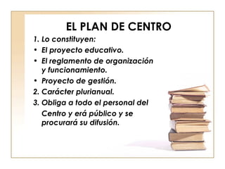 EL PLAN DE CENTRO 1. Lo constituyen: El proyecto educativo. El reglamento de organización y funcionamiento. Proyecto de gestión. 2. Carácter plurianual. 3. Obliga a todo el personal del Centro y erá público y se procurará su difusión. 