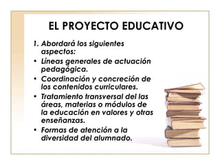 EL PROYECTO EDUCATIVO 1. Abordará los siguientes aspectos: Líneas generales de actuación pedagógica. Coordinación y concreción de los contenidos curriculares. Tratamiento transversal del las áreas, materias o módulos de la educación en valores y otras enseñanzas. Formas de atención a la diversidad del alumnado. 