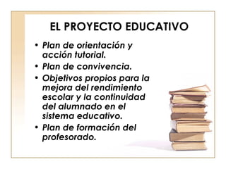 EL PROYECTO EDUCATIVO Plan de orientación y acción tutorial. Plan de convivencia. Objetivos propios para la mejora del rendimiento escolar y la continuidad del alumnado en el sistema educativo. Plan de formación del profesorado. 