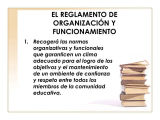 EL REGLAMENTO DE ORGANIZACIÓN Y FUNCIONAMIENTO Recogerá las normas organizativas y funcionales que garanticen un clima adecuado para el logro de los objetivos y el mantenimiento de un ambiente de confianza y respeto entre todos los miembros de la comunidad educativa. 