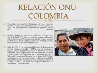 Colombia es miembro fundador de las Naciones Unidas y desde su admisión, el 5 de noviembre de 1945, ha protagonizado importantes papeles dentro del Sistema.Desde valiosos aportes en la redacción y firma de la Carta de la ONU, hasta el envío de tropas a diferentes sitios del mundo, Colombia siempre ha estado atenta a la demandas de la Organización y su participación ha sido reconocida a nivel internacional.Julio de 1954  la creación del Centro de Información de las Naciones Unidas - CINU que se produce la llegada oficial de la ONU al país. A partir de esa fecha vendrían otros organismos del Sistema de Naciones Unidas como la Organización Panamericana de la Salud/Organización Mundial de la Salud - OPS/OMS en diciembre de ese mismo año; el Banco Mundial en 1962; la Comisión Económica para América Latina y el Caribe - CEPAL en 1963; el Programa Mundial de Alimentos - PMA en 1969RELACIÓN ONU-COLOMBIA