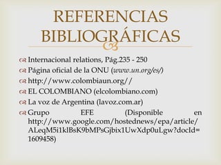 Internacional relations, Pág.235 - 250Página oficial de la ONU (www.un.org/es/)http://www.colombiaun.org//EL COLOMBIANO (elcolombiano.com)La voz de Argentina (lavoz.com.ar) Grupo EFE (Disponible en http://www.google.com/hostednews/epa/article/ALeqM5i1klBsK9bMPsGjbix1UwXdp0uLgw?docId=1609458)REFERENCIAS BIBLIOGRÁFICAS