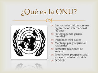 ¿Qué es la ONU?Las naciones unidas son una organización internacional (60 años)(1945) Segunda guerra mundialInicialmente 51 paísesMantener paz y seguridad nacionales Fomentar relaciones de amistadPromover el progreso social y mejora del nivel de vidaD.D.H.H. 
