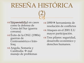 Imparcialidad en casos como la defensa de Corea del Sur (guerra coreana)Éxito de la ONU (1980s) guerras de Centroamérica e Irán-IraqAngola, Somaria y Cambodia mal manejo de problemas1890 herramienta de resolución de conflictosAtaques en el 2001 E.U mayor participación. Tres pilares: seguridad, desarrollo económico y derechos humanos.RESEÑA HISTÓRICA (2)