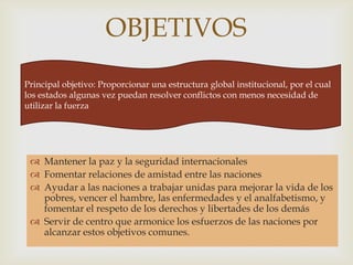 OBJETIVOSPrincipal objetivo: Proporcionar una estructura global institucional, por el cual los estados algunas vez puedan resolver conflictos con menos necesidad de utilizar la fuerzaMantener la paz y la seguridad internacionalesFomentar relaciones de amistad entre las nacionesAyudar a las naciones a trabajar unidas para mejorar la vida de los pobres, vencer el hambre, las enfermedades y el analfabetismo, y fomentar el respeto de los derechos y libertades de los demásServir de centro que armonice los esfuerzos de las naciones por alcanzar estos objetivos comunes.