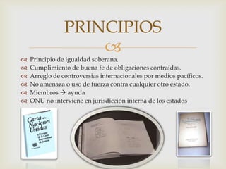 PRINCIPIOSPrincipio de igualdad soberana.Cumplimiento de buena fe de obligaciones contraídas.Arreglo de controversias internacionales por medios pacíficos.No amenaza o uso de fuerza contra cualquier otro estado.Miembros  ayudaONU no interviene en jurisdicción interna de los estados