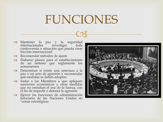 Mantener la paz y la seguridad internacionales investigar toda controversia o situación que pueda crear fricción internacional Recomendar métodos de ajuste Elaborar planes para el establecimiento de un sistema que reglamente los armamentosDeterminar si existe una amenaza a la paz o un acto de agresión y recomendar qué medidas se deben adoptar; Instar a los Miembros a que apliquen sanciones económicas y otras medidas que no entrañan el uso de la fuerza, con el fin de impedir o detener la agresiónEjercer las funciones de administración fiduciaria de las Naciones Unidas en "zonas estratégicasFUNCIONES
