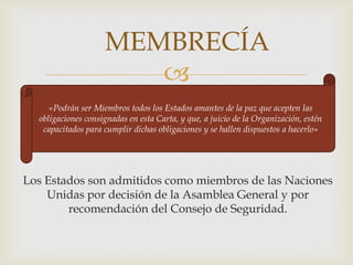 MEMBRECÍA«Podrán ser Miembros todos los Estados amantes de la paz que acepten las obligaciones consignadas en esta Carta, y que, a juicio de la Organización, estén capacitados para cumplir dichas obligaciones y se hallen dispuestos a hacerlo»Los Estados son admitidos como miembros de las Naciones Unidas por decisión de la Asamblea General y por recomendación del Consejo de Seguridad.
