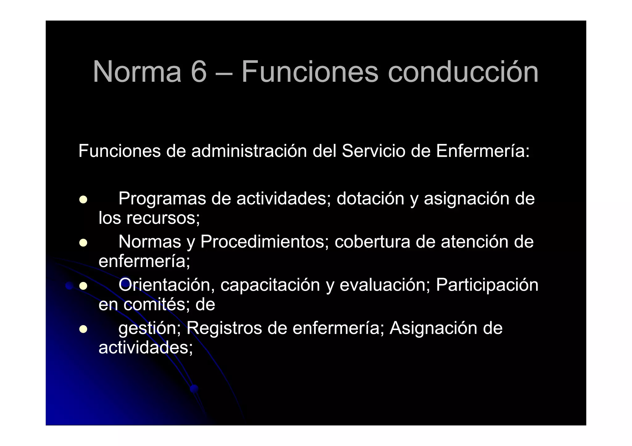 Norma 6Norma 6 –– Funciones conducciónFunciones conducción
Funciones de administración del Servicio de Enfermería:Funciones de administración del Servicio de Enfermería:
Programas de actividades; dotación y asignación deProgramas de actividades; dotación y asignación de
los recursos;los recursos;los recursos;los recursos;
Normas y Procedimientos; cobertura de atención deNormas y Procedimientos; cobertura de atención de
enfermería;enfermería;
Orientación, capacitación y evaluación; ParticipaciónOrientación, capacitación y evaluación; Participación
en comités; deen comités; de
gestión; Registros de enfermería; Asignación degestión; Registros de enfermería; Asignación de
actividades;actividades;
 