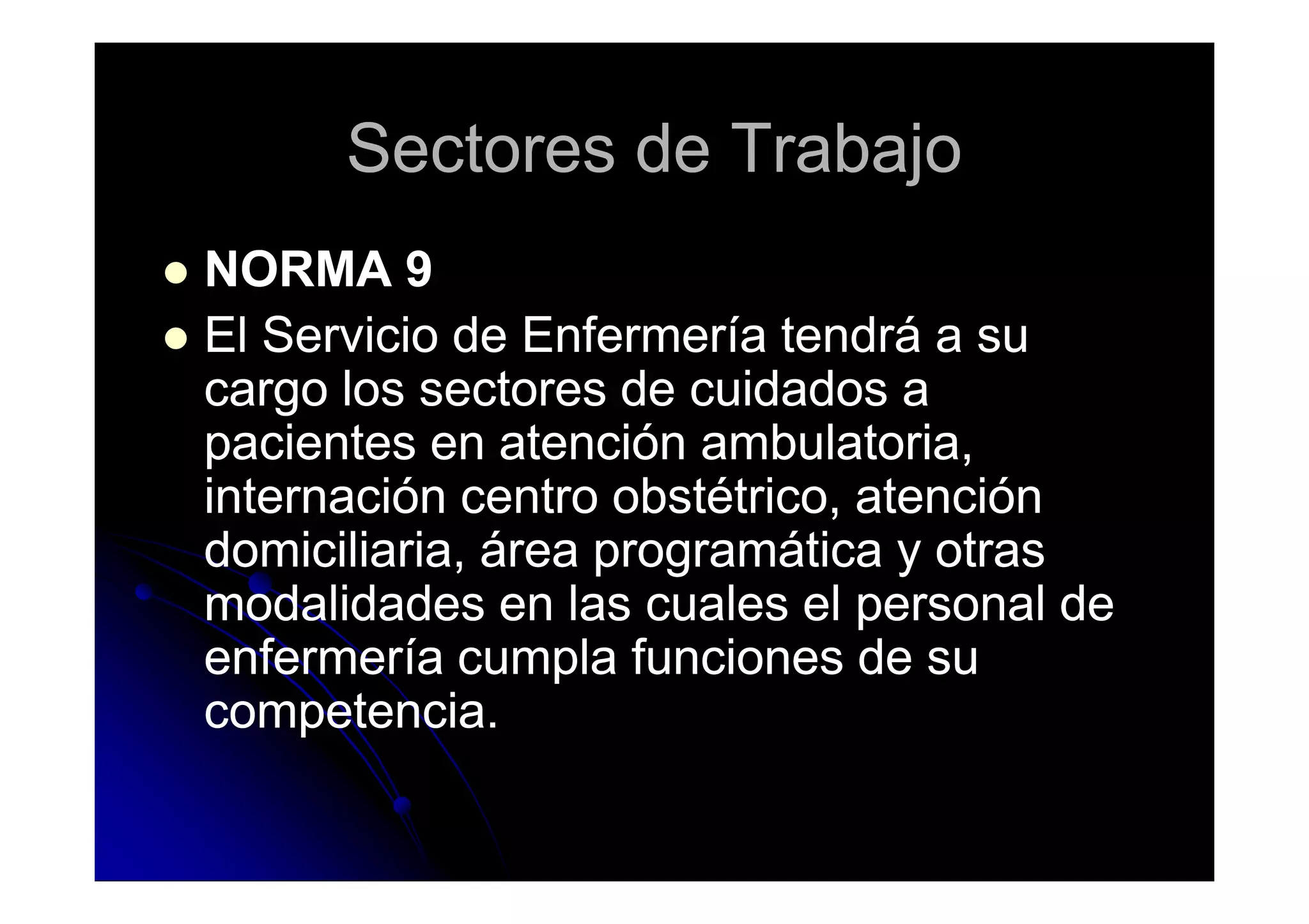Sectores de TrabajoSectores de Trabajo
NORMA 9NORMA 9
El Servicio de Enfermería tendrá a suEl Servicio de Enfermería tendrá a su
cargo los sectores de cuidados acargo los sectores de cuidados a
pacientes en atención ambulatoria,pacientes en atención ambulatoria,pacientes en atención ambulatoria,pacientes en atención ambulatoria,
internación centro obstétrico, atencióninternación centro obstétrico, atención
domiciliaria, área programática y otrasdomiciliaria, área programática y otras
modalidades en las cuales el personal demodalidades en las cuales el personal de
enfermería cumpla funciones de suenfermería cumpla funciones de su
competencia.competencia.
 