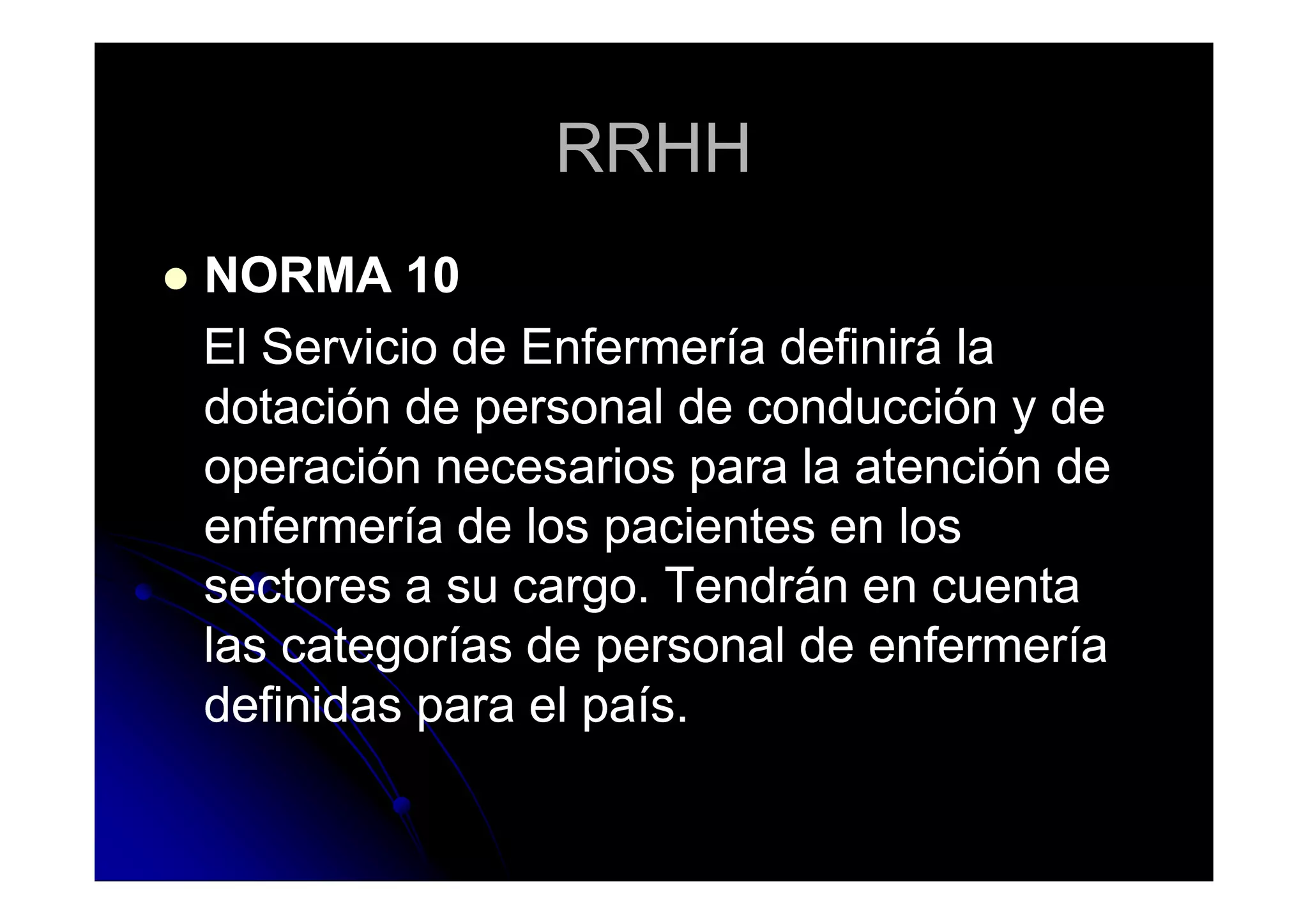RRHHRRHH
NORMA 10NORMA 10
El Servicio de Enfermería definirá laEl Servicio de Enfermería definirá la
dotación de personal de conducción y dedotación de personal de conducción y de
operación necesarios para la atención deoperación necesarios para la atención deoperación necesarios para la atención deoperación necesarios para la atención de
enfermería de los pacientes en losenfermería de los pacientes en los
sectores a su cargo. Tendrán en cuentasectores a su cargo. Tendrán en cuenta
las categorías de personal de enfermeríalas categorías de personal de enfermería
definidas para el país.definidas para el país.
 