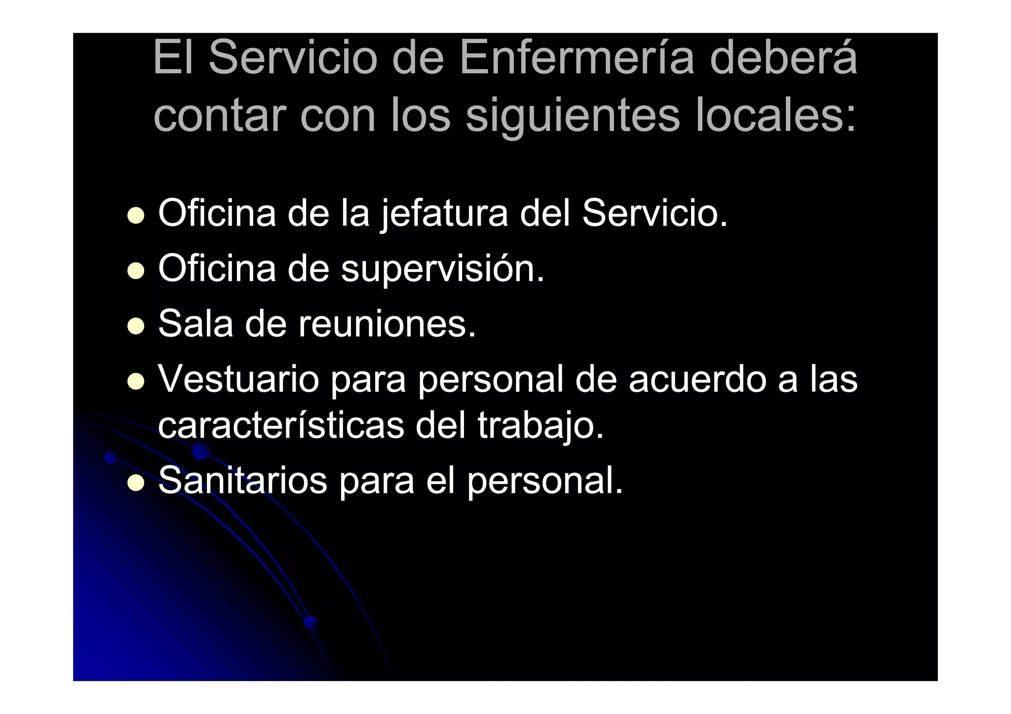 El Servicio de Enfermería deberáEl Servicio de Enfermería deberá
contar con los siguientes locales:contar con los siguientes locales:
Oficina de la jefatura del Servicio.Oficina de la jefatura del Servicio.
Oficina de supervisión.Oficina de supervisión.
Sala de reuniones.Sala de reuniones.
Vestuario para personal de acuerdo a lasVestuario para personal de acuerdo a lasVestuario para personal de acuerdo a lasVestuario para personal de acuerdo a las
características del trabajo.características del trabajo.
Sanitarios para el personal.Sanitarios para el personal.
 
