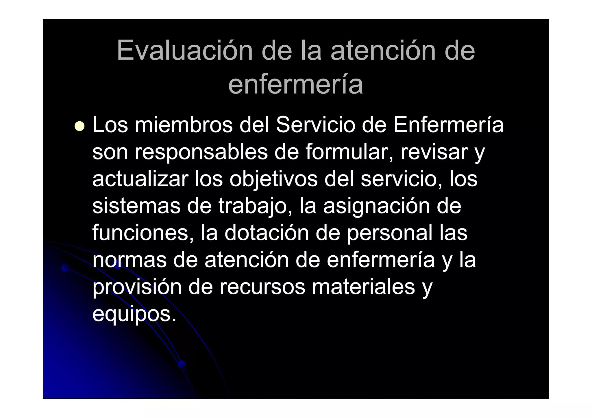 Evaluación de la atención deEvaluación de la atención de
enfermeríaenfermería
Los miembros del Servicio de EnfermeríaLos miembros del Servicio de Enfermería
son responsables de formular, revisar yson responsables de formular, revisar y
actualizar los objetivos del servicio, losactualizar los objetivos del servicio, los
sistemas de trabajo, la asignación desistemas de trabajo, la asignación desistemas de trabajo, la asignación desistemas de trabajo, la asignación de
funciones, la dotación de personal lasfunciones, la dotación de personal las
normas de atención de enfermería y lanormas de atención de enfermería y la
provisión de recursos materiales yprovisión de recursos materiales y
equipos.equipos.
 