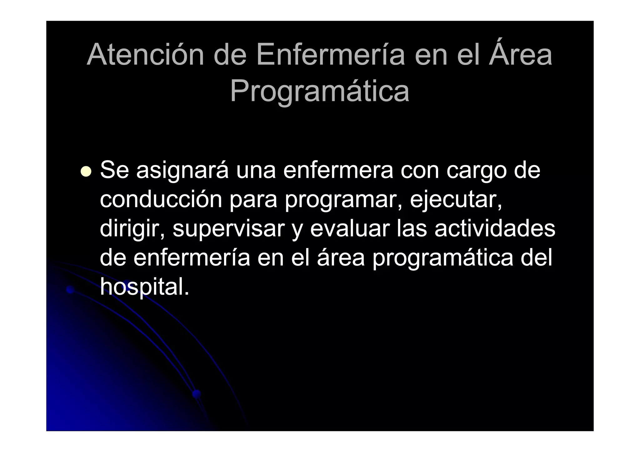 Atención de Enfermería en el ÁreaAtención de Enfermería en el Área
ProgramáticaProgramática
Se asignará una enfermera con cargo deSe asignará una enfermera con cargo de
conducción para programar, ejecutar,conducción para programar, ejecutar,
dirigir, supervisar y evaluar las actividadesdirigir, supervisar y evaluar las actividadesdirigir, supervisar y evaluar las actividadesdirigir, supervisar y evaluar las actividades
de enfermería en el área programática delde enfermería en el área programática del
hospital.hospital.
 