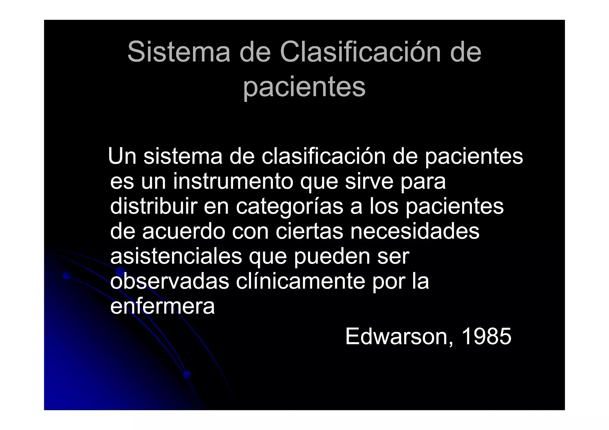 Sistema de Clasificación deSistema de Clasificación de
pacientespacientes
Un sistema de clasificación de pacientesUn sistema de clasificación de pacientes
es un instrumento que sirve paraes un instrumento que sirve para
distribuir en categorías a los pacientesdistribuir en categorías a los pacientesdistribuir en categorías a los pacientesdistribuir en categorías a los pacientes
de acuerdo con ciertas necesidadesde acuerdo con ciertas necesidades
asistenciales que pueden serasistenciales que pueden ser
observadas clínicamente por laobservadas clínicamente por la
enfermeraenfermera
Edwarson, 1985Edwarson, 1985
 