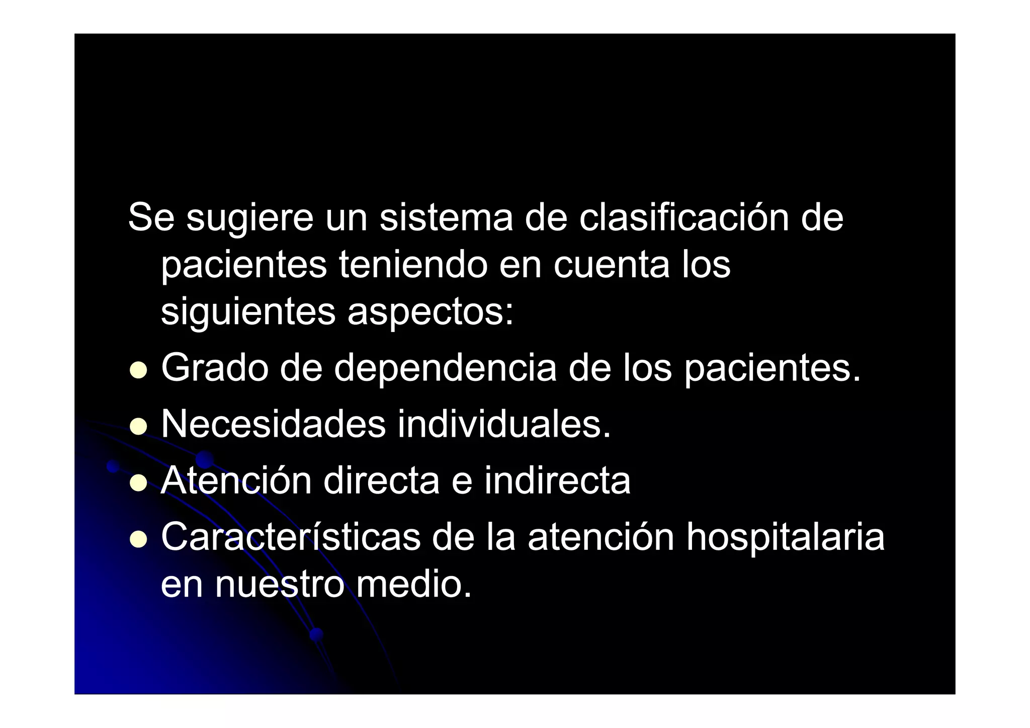 Se sugiere un sistema de clasificación deSe sugiere un sistema de clasificación de
pacientes teniendo en cuenta lospacientes teniendo en cuenta los
siguientes aspectos:siguientes aspectos:
Grado de dependencia de los pacientes.Grado de dependencia de los pacientes.Grado de dependencia de los pacientes.Grado de dependencia de los pacientes.
Necesidades individuales.Necesidades individuales.
Atención directa e indirectaAtención directa e indirecta
Características de la atención hospitalariaCaracterísticas de la atención hospitalaria
en nuestro medio.en nuestro medio.
 