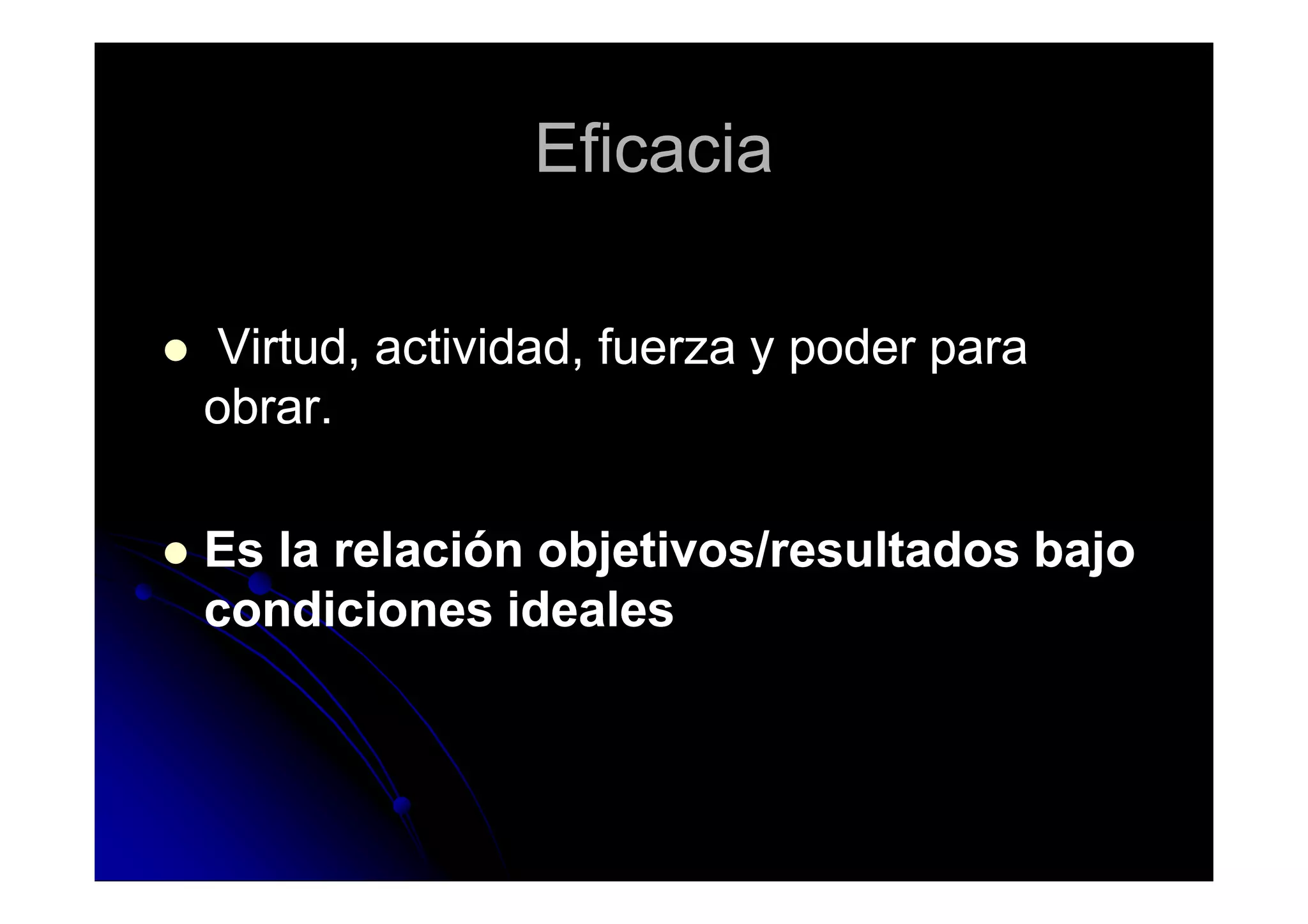 EficaciaEficacia
Virtud, actividad, fuerza y poder paraVirtud, actividad, fuerza y poder para
obrar.obrar.
Es la relación objetivos/resultados bajoEs la relación objetivos/resultados bajo
condiciones idealescondiciones ideales
 