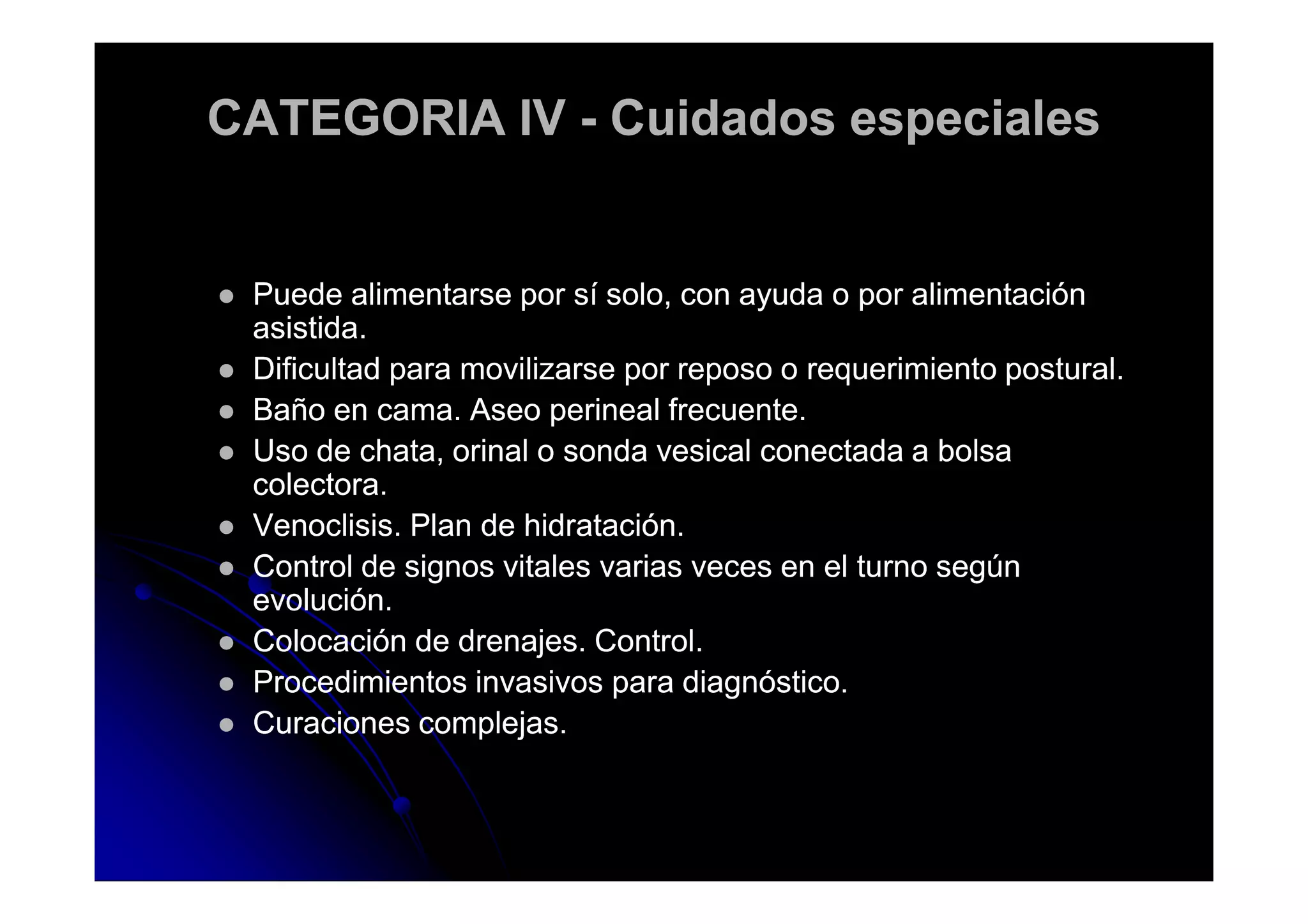 CATEGORIA IVCATEGORIA IV -- Cuidados especialesCuidados especiales
Puede alimentarse por sí solo, con ayuda o por alimentaciónPuede alimentarse por sí solo, con ayuda o por alimentación
asistida.asistida.
Dificultad para movilizarse por reposo o requerimiento postural.Dificultad para movilizarse por reposo o requerimiento postural.
Baño en cama. Aseo perineal frecuente.Baño en cama. Aseo perineal frecuente.
Uso de chata, orinal o sonda vesical conectada a bolsaUso de chata, orinal o sonda vesical conectada a bolsaUso de chata, orinal o sonda vesical conectada a bolsaUso de chata, orinal o sonda vesical conectada a bolsa
colectora.colectora.
Venoclisis. Plan de hidratación.Venoclisis. Plan de hidratación.
Control de signos vitales varias veces en el turno segúnControl de signos vitales varias veces en el turno según
evolución.evolución.
Colocación de drenajes. Control.Colocación de drenajes. Control.
Procedimientos invasivos para diagnóstico.Procedimientos invasivos para diagnóstico.
Curaciones complejas.Curaciones complejas.
 