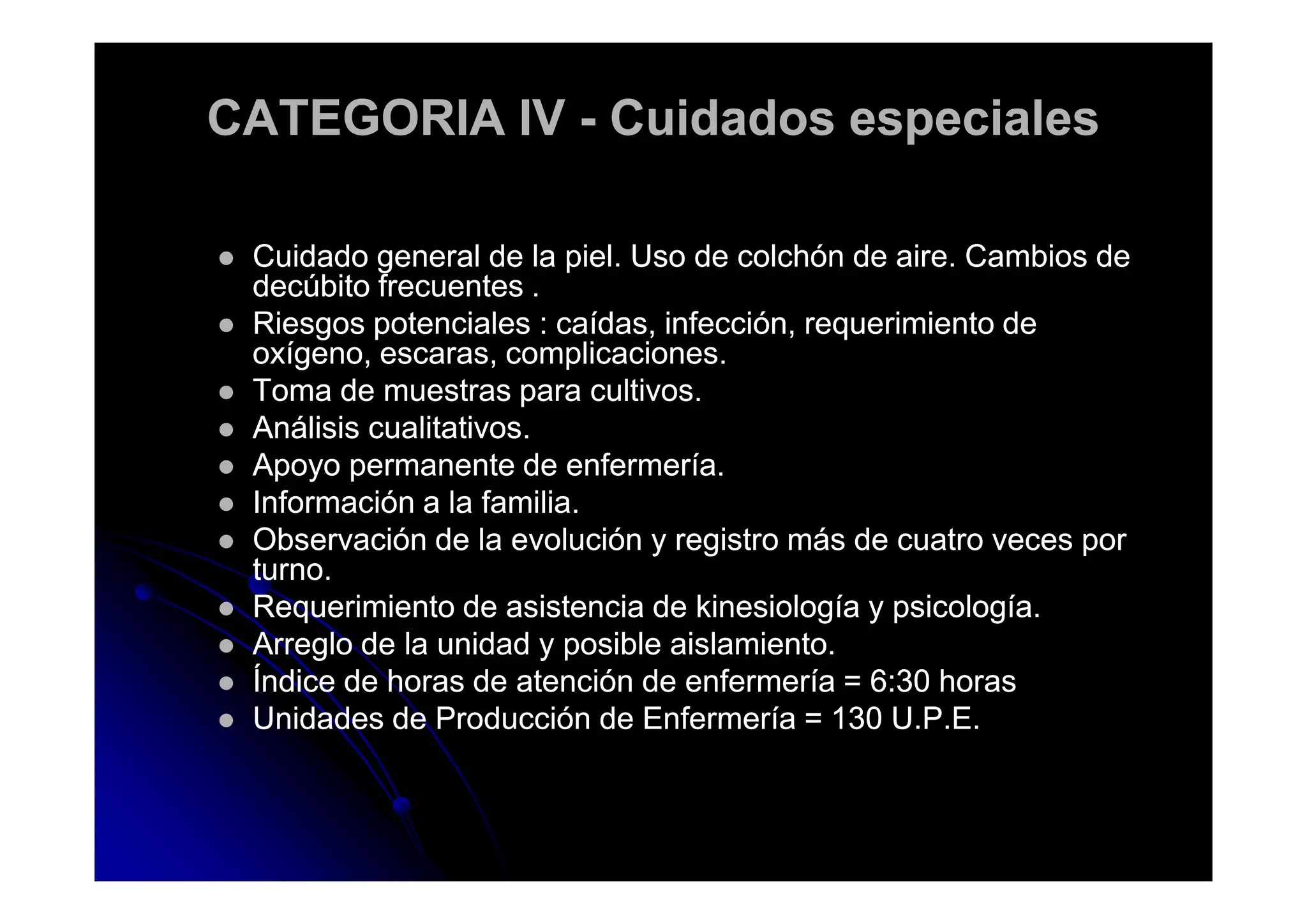 CATEGORIA IVCATEGORIA IV -- Cuidados especialesCuidados especiales
Cuidado general de la piel. Uso de colchón de aire. Cambios deCuidado general de la piel. Uso de colchón de aire. Cambios de
decúbito frecuentes .decúbito frecuentes .
Riesgos potenciales : caídas, infección, requerimiento deRiesgos potenciales : caídas, infección, requerimiento de
oxígeno, escaras, complicaciones.oxígeno, escaras, complicaciones.
Toma de muestras para cultivos.Toma de muestras para cultivos.
Análisis cualitativos.Análisis cualitativos.
Apoyo permanente de enfermería.Apoyo permanente de enfermería.Apoyo permanente de enfermería.Apoyo permanente de enfermería.
Información a la familia.Información a la familia.
Observación de la evolución y registro más de cuatro veces porObservación de la evolución y registro más de cuatro veces por
turno.turno.
Requerimiento de asistencia de kinesiología y psicología.Requerimiento de asistencia de kinesiología y psicología.
Arreglo de la unidad y posible aislamiento.Arreglo de la unidad y posible aislamiento.
Índice de horas de atención de enfermería = 6:30 horasÍndice de horas de atención de enfermería = 6:30 horas
Unidades de Producción de Enfermería = 130 U.P.E.Unidades de Producción de Enfermería = 130 U.P.E.
 